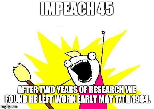 X All The Y | IMPEACH 45; AFTER TWO YEARS OF RESEARCH WE FOUND HE LEFT WORK EARLY MAY 17TH 1984. | image tagged in memes,x all the y | made w/ Imgflip meme maker