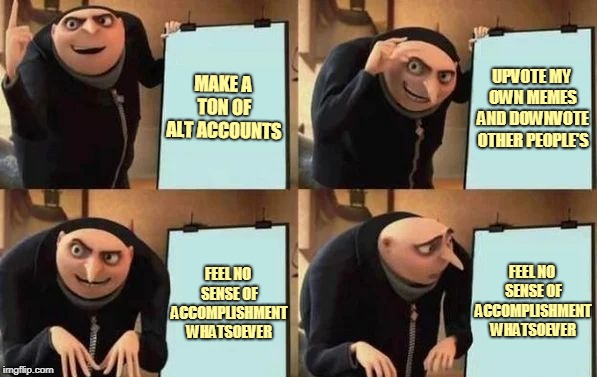 Can't stop people from doing this if they want, but it's still lame. Fail Week, Aug 27 - Sep 3 (a Landon_the_memer event). | MAKE A TON OF ALT ACCOUNTS; UPVOTE MY OWN MEMES AND DOWNVOTE OTHER PEOPLE'S; FEEL NO SENSE OF ACCOMPLISHMENT WHATSOEVER; FEEL NO SENSE OF ACCOMPLISHMENT WHATSOEVER | image tagged in gru's plan,memes,imgflip,alt accounts,fail week,fail | made w/ Imgflip meme maker