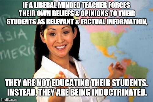 Brainwashing or hidden agenda? | IF A LIBERAL MINDED TEACHER FORCES THEIR OWN BELIEFS & OPINIONS TO THEIR STUDENTS AS RELEVANT & FACTUAL INFORMATION, THEY ARE NOT EDUCATING THEIR STUDENTS. INSTEAD, THEY ARE BEING INDOCTRINATED. | image tagged in memes,unhelpful high school teacher,teachers,liberals,brainwashing | made w/ Imgflip meme maker