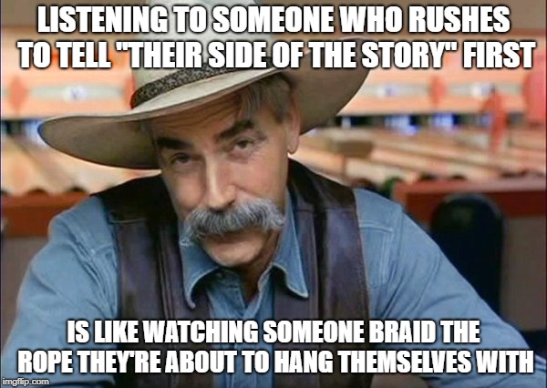 Hang'em High | LISTENING TO SOMEONE WHO RUSHES TO TELL "THEIR SIDE OF THE STORY" FIRST; IS LIKE WATCHING SOMEONE BRAID THE ROPE THEY'RE ABOUT TO HANG THEMSELVES WITH | image tagged in sam elliott special kind of stupid | made w/ Imgflip meme maker