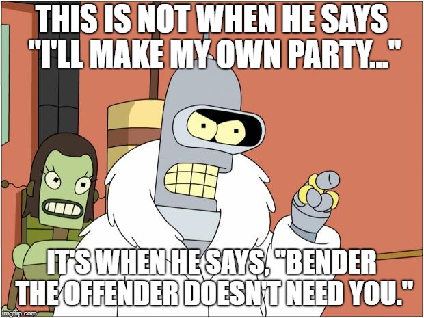 Bender Meme | THIS IS NOT WHEN HE SAYS "I'LL MAKE MY OWN PARTY..."; IT'S WHEN HE SAYS, "BENDER THE OFFENDER DOESN'T NEED YOU." | image tagged in memes,bender,AdviceAnimals | made w/ Imgflip meme maker