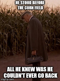 field of dreams hey rookie | HE STOOD BEFORE THE CORN FIELD; ALL HE KNEW WAS HE COULDN'T EVER GO BACK | image tagged in field of dreams hey rookie | made w/ Imgflip meme maker