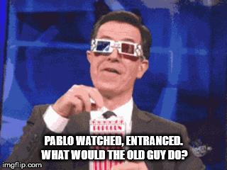 colbert popcorn | PABLO WATCHED, ENTRANCED. WHAT WOULD THE OLD GUY DO? | image tagged in colbert popcorn | made w/ Imgflip meme maker