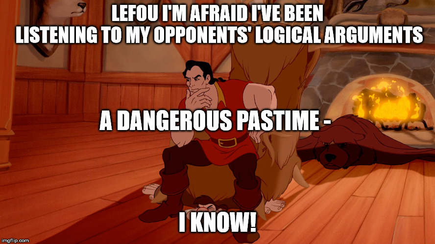 Lefou, I'm afraid I've been listening to my opponents' logical arguments |  LEFOU I'M AFRAID I'VE BEEN LISTENING TO MY OPPONENTS' LOGICAL ARGUMENTS; A DANGEROUS PASTIME -; I KNOW! | image tagged in gaston,walt disney,lefou,dangerous pastime | made w/ Imgflip meme maker