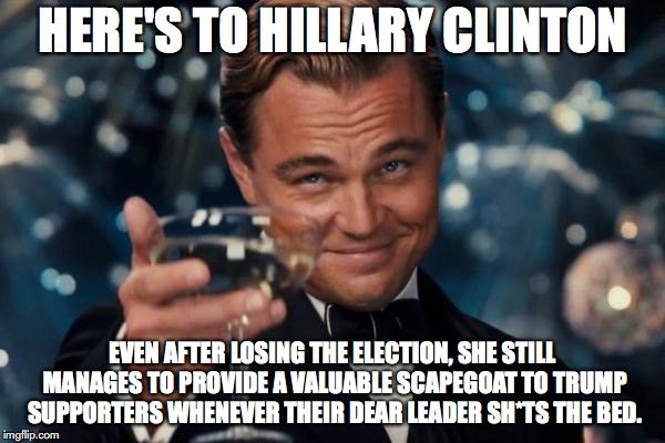 Leonardo Dicaprio Cheers | HERE'S TO HILLARY CLINTON; EVEN AFTER LOSING THE ELECTION, SHE STILL MANAGES TO PROVIDE A VALUABLE SCAPEGOAT TO TRUMP SUPPORTERS WHENEVER THEIR DEAR LEADER SH*TS THE BED. | image tagged in memes,leonardo dicaprio cheers,hillary clinton,donald trump,election 2016 | made w/ Imgflip meme maker