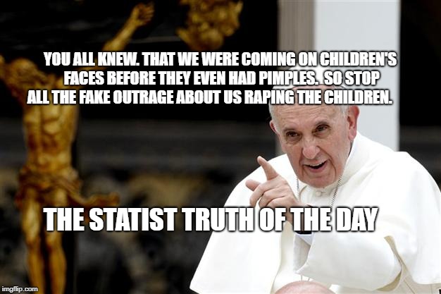 angry pope francis | YOU ALL KNEW. THAT WE WERE COMING ON CHILDREN'S FACES BEFORE THEY EVEN HAD PIMPLES.  SO STOP ALL THE FAKE OUTRAGE ABOUT US RAPING THE CHILDREN. THE STATIST TRUTH OF THE DAY | image tagged in angry pope francis | made w/ Imgflip meme maker