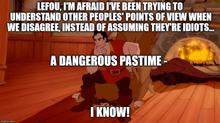  LEFOU, I'M AFRAID I'VE BEEN TRYING TO UNDERSTAND OTHER PEOPLES' POINTS OF VIEW WHEN WE DISAGREE, INSTEAD OF ASSUMING THEY'RE IDIOTS... A DANGEROUS PASTIME -; I KNOW! | image tagged in gaston,lefou,disney,dangerous pastime | made w/ Imgflip meme maker
