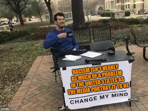 News outlets exaggerate for the story, but this can have detrimental effects. One day they will answer for the harm they do. |  RACISM ISN'T NEARLY AS MUCH OF A PROBLEM IN THE UNITED STATES AS THE MEDIA PORTRAY IT TO BE | image tagged in change my mind,memes,political,identity politics,mainstream media,fake news | made w/ Imgflip meme maker