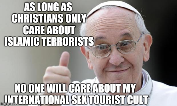 Pope francis | AS LONG AS CHRISTIANS ONLY CARE ABOUT ISLAMIC TERRORISTS NO ONE WILL CARE ABOUT MY INTERNATIONAL SEX TOURIST CULT | image tagged in pope francis | made w/ Imgflip meme maker