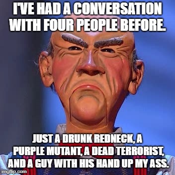 Walter Jeff dunham  | I'VE HAD A CONVERSATION WITH FOUR PEOPLE BEFORE. JUST A DRUNK REDNECK, A PURPLE MUTANT, A DEAD TERRORIST, AND A GUY WITH HIS HAND UP MY ASS. | image tagged in walter jeff dunham | made w/ Imgflip meme maker