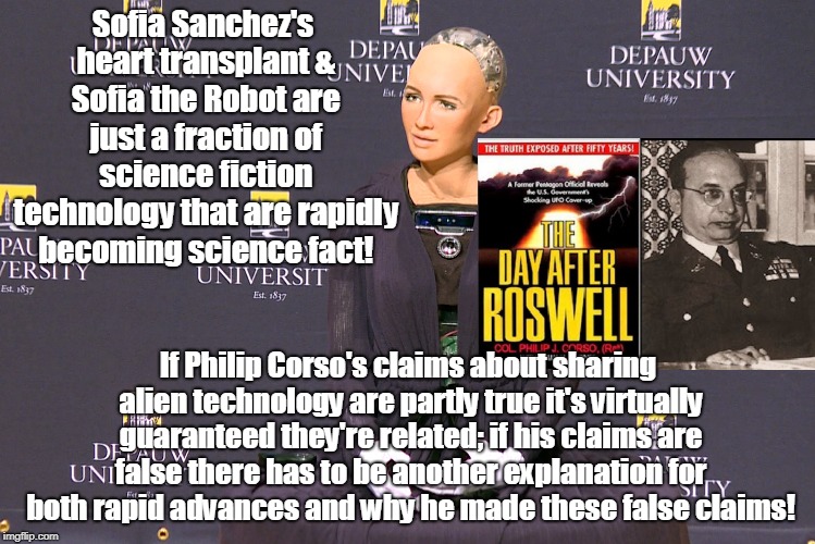 Sophia a result of alien technology? | Sofia Sanchez's heart transplant & Sofia the Robot are just a fraction of science fiction technology that are rapidly becoming science fact! If Philip Corso's claims about sharing alien technology are partly true it's virtually guaranteed they're related; if his claims are false there has to be another explanation for both rapid advances and why he made these false claims! | image tagged in ancient aliens,robots,conspiracy theory,science fiction,ufos,medical research | made w/ Imgflip meme maker