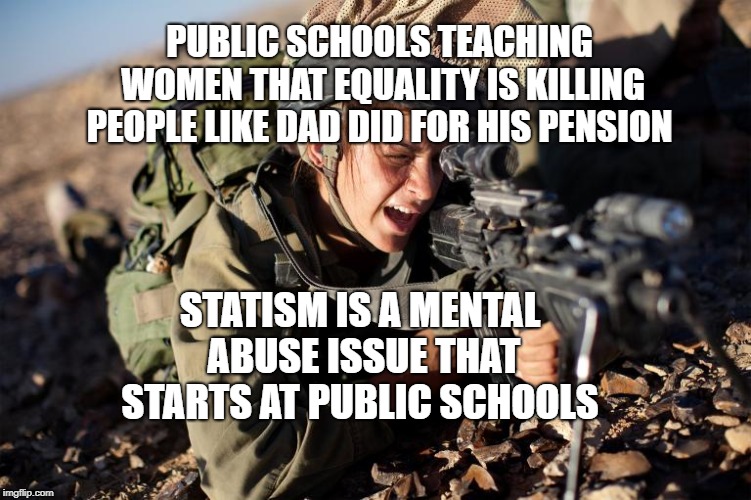 Women in the Military | PUBLIC SCHOOLS TEACHING WOMEN THAT EQUALITY IS KILLING PEOPLE LIKE DAD DID FOR HIS PENSION; STATISM IS A MENTAL ABUSE ISSUE THAT STARTS AT PUBLIC SCHOOLS | image tagged in women in the military | made w/ Imgflip meme maker