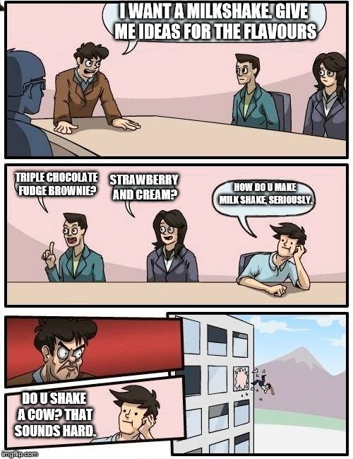I Want A Milkshake. | I WANT A MILKSHAKE. GIVE ME IDEAS FOR THE FLAVOURS; TRIPLE CHOCOLATE FUDGE BROWNIE? STRAWBERRY AND CREAM? HOW DO U MAKE MILK SHAKE, SERIOUSLY. DO U SHAKE A COW? THAT SOUNDS HARD. | image tagged in memes,boardroom meeting suggestion | made w/ Imgflip meme maker