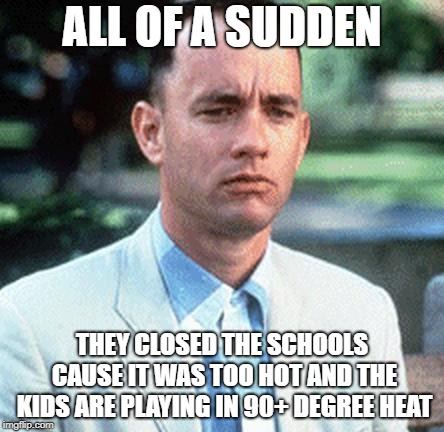 forrest gump | ALL OF A SUDDEN; THEY CLOSED THE SCHOOLS CAUSE IT WAS TOO HOT AND THE KIDS ARE PLAYING IN 90+ DEGREE HEAT | image tagged in forrest gump | made w/ Imgflip meme maker