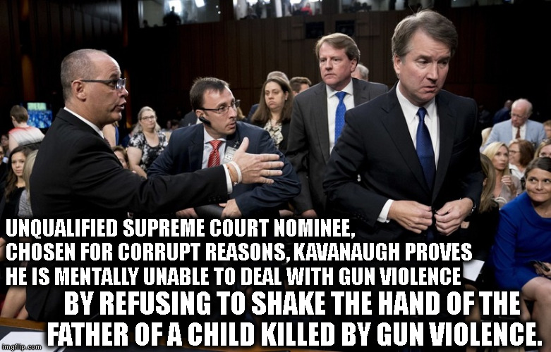 Unqualified, corrupt SCOTUS nominee can't handle reality.  | UNQUALIFIED SUPREME COURT NOMINEE, CHOSEN FOR CORRUPT REASONS, KAVANAUGH PROVES HE IS MENTALLY UNABLE TO DEAL WITH GUN VIOLENCE; BY REFUSING TO SHAKE THE HAND OF THE FATHER OF A CHILD KILLED BY GUN VIOLENCE. | image tagged in kavanaugh,donald trump,republicans,supreme court,corruption,treason | made w/ Imgflip meme maker