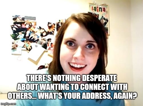 Overly Attached Girlfriend Meme | THERE'S NOTHING DESPERATE ABOUT WANTING TO CONNECT WITH OTHERS... WHAT'S YOUR ADDRESS, AGAIN? | image tagged in memes,overly attached girlfriend | made w/ Imgflip meme maker