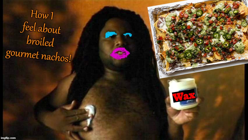 Scary Movie 4 WAX | How I feel about broiled gourmet nachos! | image tagged in scary movie 4 wax | made w/ Imgflip meme maker