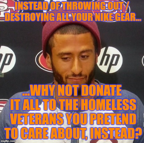 Creepy Condescending Kapernick on the Nike Boycott | INSTEAD OF THROWING OUT / DESTROYING ALL YOUR NIKE GEAR... ...WHY NOT DONATE IT ALL TO THE HOMELESS VETERANS YOU PRETEND TO CARE ABOUT, INSTEAD? | image tagged in creepy condescending capernick,nike,colin kaepernick,nike boycott | made w/ Imgflip meme maker