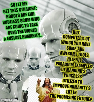 Robots Meme | BUT COMPUTERS, OF WHICH YOU HAVE SOME, ARE AWESOME TOOLS, HELPFUL PARADIGM EXAMPLES OF MANKIND'S PROGRESS UTILIZED TO IMPROVE HUMANITY'S LOT IN THE PROMISING FUTURE? SO LET ME GET THIS STRAIGHT; ROBOTS ARE EVIL SOULLESS SCUM WHO ARE GOING TO TAKE OVER THE WORLD & ENSLAVE HUMANITY... | image tagged in memes,robots | made w/ Imgflip meme maker