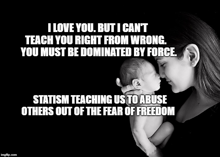 Mother and Baby | I LOVE YOU. BUT I CAN'T TEACH YOU RIGHT FROM WRONG.     YOU MUST BE DOMINATED BY FORCE. STATISM TEACHING US TO ABUSE OTHERS OUT OF THE FEAR OF FREEDOM | image tagged in mother and baby | made w/ Imgflip meme maker