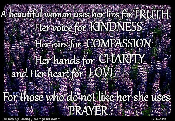 Words To Live By A Beautiful Woman Uses Her Lips For Kindness, Ears For Compassion Hands for Charity  | TRUTH; A beautiful woman uses her lips for; KINDNESS; Her voice for; COMPASSION; Her ears for; CHARITY; Her hands for; LOVE; and Her heart for; For those who do not like her she uses; PRAYER | image tagged in bible,holy bible,faith,holy spirit,bible verse,god | made w/ Imgflip meme maker