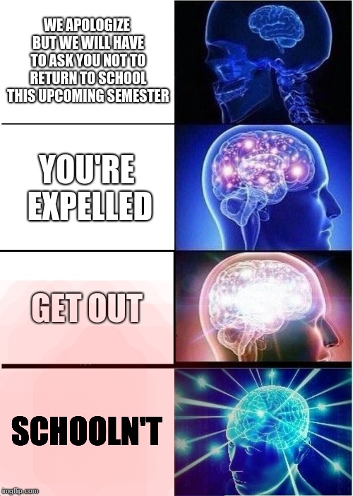 Expanding Brain | WE APOLOGIZE BUT WE WILL HAVE TO ASK YOU NOT TO RETURN TO SCHOOL THIS UPCOMING SEMESTER; YOU'RE EXPELLED; GET OUT; SCHOOLN'T | image tagged in memes,expanding brain,yesn't,school,expulsion,schooln't | made w/ Imgflip meme maker