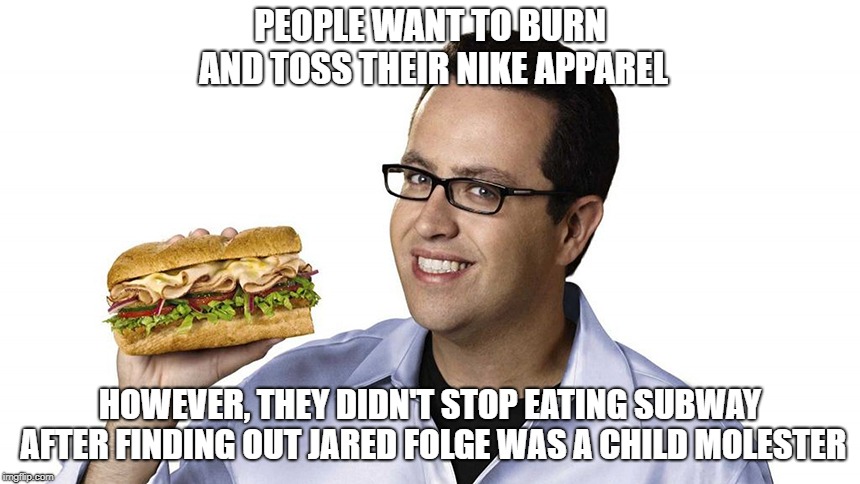 PEOPLE WANT TO BURN AND TOSS THEIR NIKE APPAREL; HOWEVER, THEY DIDN'T STOP EATING SUBWAY AFTER FINDING OUT JARED FOLGE WAS A CHILD MOLESTER | image tagged in jaredfogle | made w/ Imgflip meme maker