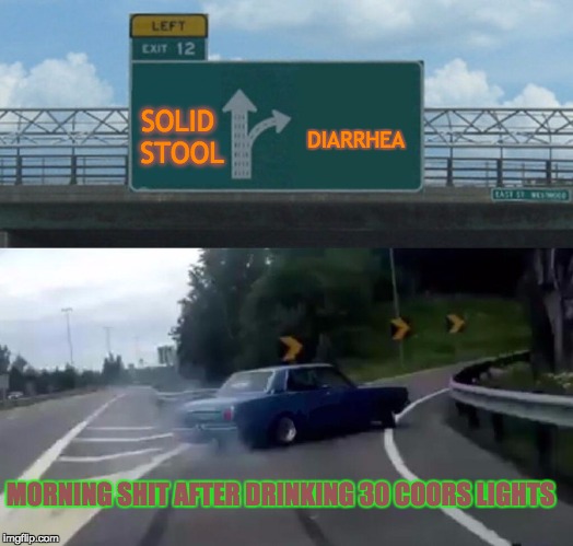 Left Exit 12 Off Ramp Meme | DIARRHEA; SOLID STOOL; MORNING SHIT AFTER DRINKING 30 COORS LIGHTS | image tagged in memes,left exit 12 off ramp | made w/ Imgflip meme maker