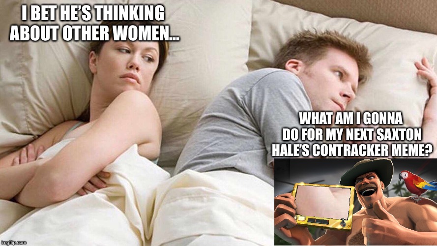 What’s more important than a GF right now? | I BET HE’S THINKING ABOUT OTHER WOMEN... WHAT AM I GONNA DO FOR MY NEXT SAXTON HALE’S CONTRACKER MEME? | image tagged in memes,funny,tf2,i bet he's thinking about other women,saxton hales contracker | made w/ Imgflip meme maker