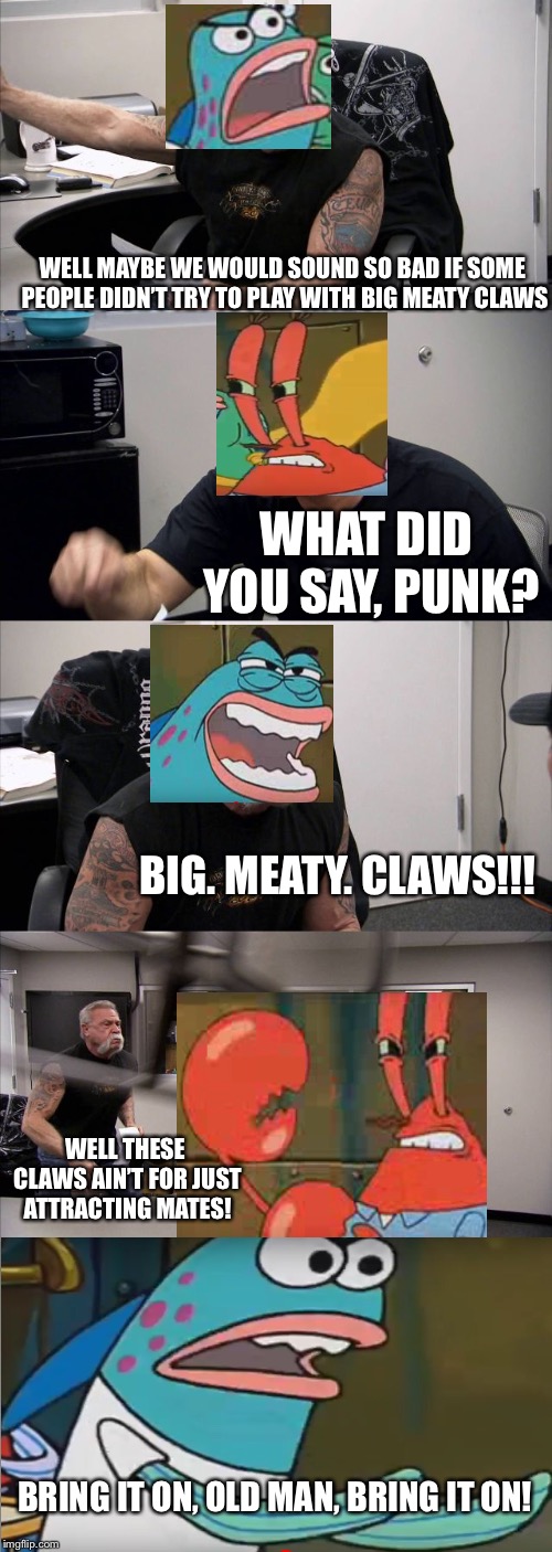 You couldn’t stop me from making this joke. | WELL MAYBE WE WOULD SOUND SO BAD IF SOME PEOPLE DIDN’T TRY TO PLAY WITH BIG MEATY CLAWS; WHAT DID YOU SAY, PUNK? BIG. MEATY. CLAWS!!! WELL THESE CLAWS AIN’T FOR JUST ATTRACTING MATES! BRING IT ON, OLD MAN, BRING IT ON! | image tagged in memes,american chopper argument,mr krabs,spongebob,funny | made w/ Imgflip meme maker