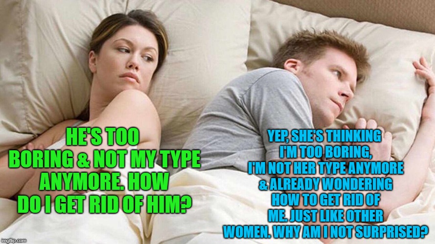 I Bet He's Thinking About Other Women Meme | YEP, SHE'S THINKING I'M TOO BORING, I'M NOT HER TYPE ANYMORE & ALREADY WONDERING HOW TO GET RID OF ME. JUST LIKE OTHER WOMEN. WHY AM I NOT SURPRISED? HE'S TOO BORING & NOT MY TYPE ANYMORE. HOW DO I GET RID OF HIM? | image tagged in i bet he's thinking about other women | made w/ Imgflip meme maker