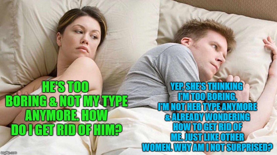 I Bet He's Thinking About Other Women | YEP, SHE'S THINKING I'M TOO BORING, I'M NOT HER TYPE ANYMORE & ALREADY WONDERING HOW TO GET RID OF ME. JUST LIKE OTHER WOMEN. WHY AM I NOT SURPRISED? HE'S TOO BORING & NOT MY TYPE ANYMORE. HOW DO I GET RID OF HIM? | image tagged in i bet he's thinking about other women | made w/ Imgflip meme maker