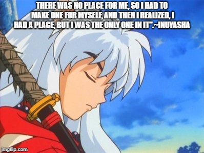 THERE WAS NO PLACE FOR ME, SO I HAD TO MAKE ONE FOR MYSELF, AND THEN I REALIZED, I HAD A PLACE, BUT I WAS THE ONLY ONE IN IT".~INUYASHA | image tagged in inuyasha | made w/ Imgflip meme maker