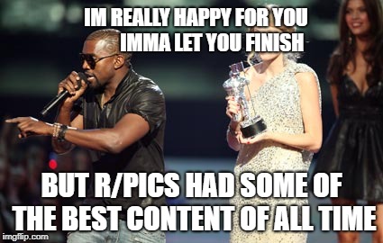 Interupting Kanye | IM REALLY HAPPY FOR YOU 






IMMA LET YOU FINISH; BUT R/PICS HAD SOME OF THE BEST CONTENT OF ALL TIME | image tagged in memes,interupting kanye,AdviceAnimals | made w/ Imgflip meme maker