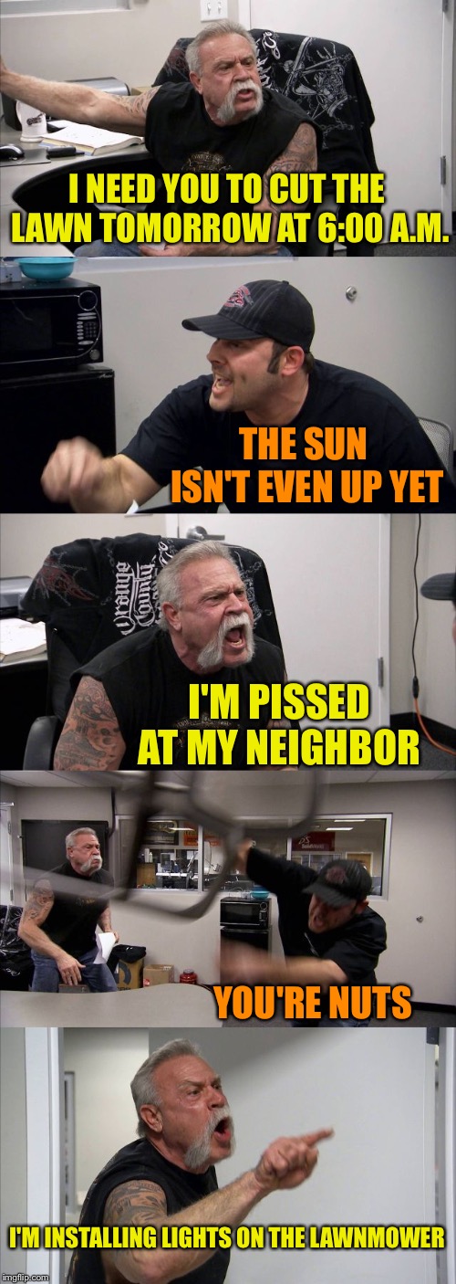 American Chopper Argument Meme | I NEED YOU TO CUT THE LAWN TOMORROW AT 6:00 A.M. THE SUN ISN'T EVEN UP YET I'M PISSED AT MY NEIGHBOR YOU'RE NUTS I'M INSTALLING LIGHTS ON TH | image tagged in memes,american chopper argument | made w/ Imgflip meme maker