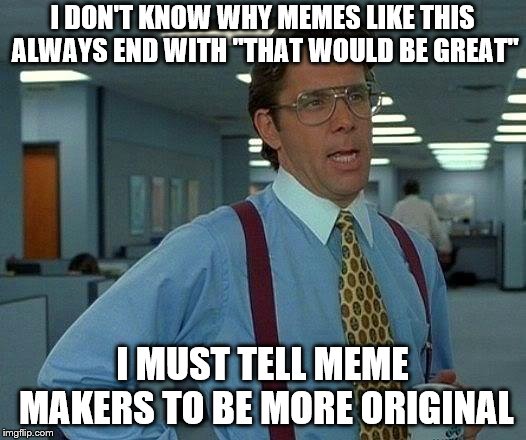 Again, be more original! | I DON'T KNOW WHY MEMES LIKE THIS ALWAYS END WITH "THAT WOULD BE GREAT"; I MUST TELL MEME MAKERS TO BE MORE ORIGINAL | image tagged in memes,that would be great,funny,unoriginal | made w/ Imgflip meme maker