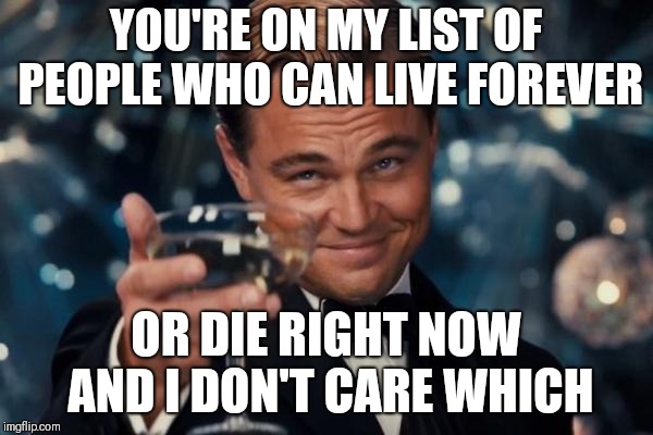 Leonardo Dicaprio Cheers | YOU'RE ON MY LIST OF PEOPLE WHO CAN LIVE FOREVER; OR DIE RIGHT NOW AND I DON'T CARE WHICH | image tagged in memes,leonardo dicaprio cheers | made w/ Imgflip meme maker