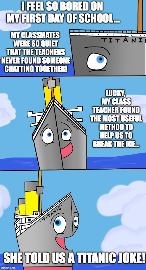Bad Pun Titanic #13: First day of school | I FEEL SO BORED ON MY FIRST DAY OF SCHOOL... MY CLASSMATES WERE SO QUIET THAT THE TEACHERS NEVER FOUND SOMEONE CHATTING TOGETHER! LUCKY, MY CLASS TEACHER FOUND THE MOST USEFUL METHOD TO HELP US TO BREAK THE ICE... SHE TOLD US A TITANIC JOKE! | image tagged in bad pun,titanic,first day of school,funny joke,teacher | made w/ Imgflip meme maker