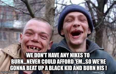 Nike-hatin' rednecks | WE DON'T HAVE ANY NIKES TO BURN...NEVER COULD AFFORD 'EM...SO WE'RE GONNA BEAT UP A BLACK KID AND BURN HIS ! | image tagged in rednecks | made w/ Imgflip meme maker