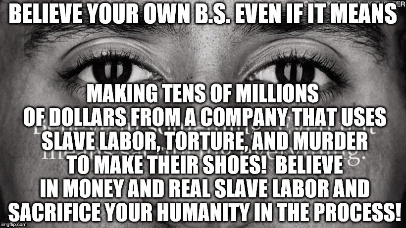 BELIEVE IN ANYTHING TO GET RICH! | BELIEVE YOUR OWN B.S. EVEN IF IT MEANS; MAKING TENS OF MILLIONS OF DOLLARS FROM A COMPANY THAT USES SLAVE LABOR, TORTURE, AND MURDER TO MAKE THEIR SHOES!  BELIEVE IN MONEY AND REAL SLAVE LABOR AND SACRIFICE YOUR HUMANITY IN THE PROCESS! | image tagged in kapernick | made w/ Imgflip meme maker