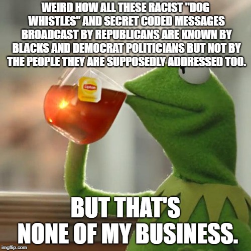 I'm just glad Democrats are around to tell me how everyday language is actually racist code. | WEIRD HOW ALL THESE RACIST "DOG WHISTLES" AND SECRET CODED MESSAGES BROADCAST BY REPUBLICANS ARE KNOWN BY BLACKS AND DEMOCRAT POLITICIANS BUT NOT BY THE PEOPLE THEY ARE SUPPOSEDLY ADDRESSED TOO. BUT THAT'S NONE OF MY BUSINESS. | image tagged in memes,but thats none of my business,kermit the frog,political meme | made w/ Imgflip meme maker