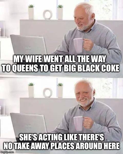 Hide the Pain Harold Meme | MY WIFE WENT ALL THE WAY TO QUEENS TO GET BIG BLACK COKE; SHE'S ACTING LIKE THERE'S NO TAKE AWAY PLACES AROUND HERE | image tagged in memes,hide the pain harold | made w/ Imgflip meme maker
