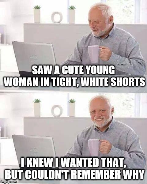 Hide the Pain Harold Meme | SAW A CUTE YOUNG WOMAN IN TIGHT, WHITE SHORTS; I KNEW I WANTED THAT, BUT COULDN'T REMEMBER WHY | image tagged in memes,hide the pain harold | made w/ Imgflip meme maker