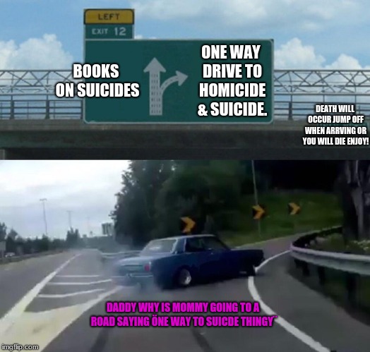 Continue up (BooksOsuicide) left on (Suicide & Homicide) | BOOKS ON SUICIDES; ONE WAY DRIVE TO HOMICIDE & SUICIDE. DEATH WILL OCCUR JUMP OFF WHEN ARRVING OR YOU WILL DIE ENJOY! DADDY WHY IS MOMMY GOING TO A ROAD SAYING ÖNE WAY TO SUICDE THINGY¨ | image tagged in homicide,suicide,reasons 2 die,rip childerens,y | made w/ Imgflip meme maker