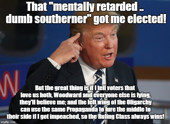 This Charade Will Fool Everyone Either Way! | That "mentally retarded .. dumb southerner" got me elected! But the great thing is if I tell voters that love us both, Woodward and everyone else is lying, they'll believe me; and the left wing of the Oligarchy can use the same Propaganda to lure the middle to their side if I get impeached, so the Ruling Class always wins! | image tagged in donald trump pointing to his head,conspiracy theory,oligarchy,politics,bob woodward | made w/ Imgflip meme maker