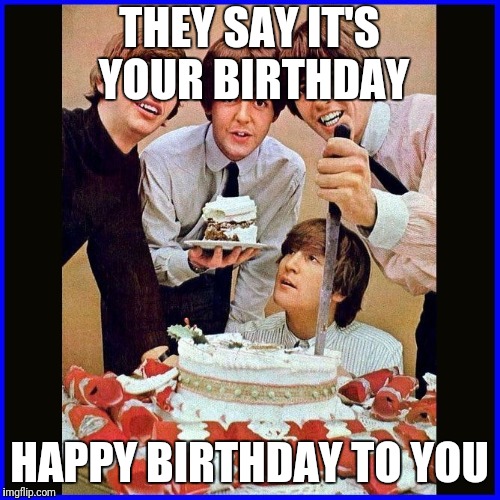 beatlesBirthday | THEY SAY IT'S YOUR BIRTHDAY; HAPPY BIRTHDAY TO YOU | image tagged in beatlesbirthday | made w/ Imgflip meme maker