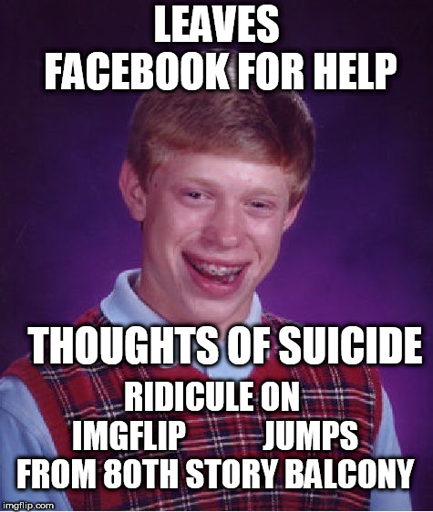 the dude finally ended it! | LEAVES FACEBOOK FOR HELP; THOUGHTS OF SUICIDE; RIDICULE ON IMGFLIP











JUMPS FROM 80TH STORY BALCONY | image tagged in memes,bad luck brian,poor,brian | made w/ Imgflip meme maker
