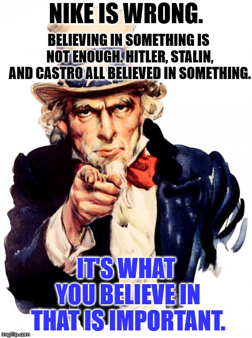 Uncle Sam | NIKE IS WRONG. BELIEVING IN SOMETHING IS NOT ENOUGH. HITLER, STALIN, AND CASTRO ALL BELIEVED IN SOMETHING. IT'S WHAT YOU BELIEVE IN THAT IS IMPORTANT. | image tagged in memes,uncle sam | made w/ Imgflip meme maker