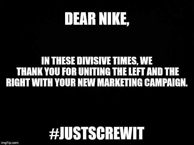 Black background | DEAR NIKE, IN THESE DIVISIVE TIMES, WE THANK YOU FOR UNITING THE LEFT AND THE RIGHT WITH YOUR NEW MARKETING CAMPAIGN. #JUSTSCREWIT | image tagged in black background | made w/ Imgflip meme maker