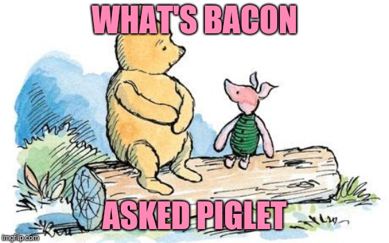 winnie the pooh and piglet | WHAT'S BACON ASKED PIGLET | image tagged in winnie the pooh and piglet | made w/ Imgflip meme maker
